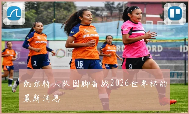 凯尔特人队国脚备战2026世界杯的最新消息