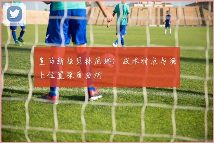皇马新核贝林厄姆：技术特点与场上位置深度分析