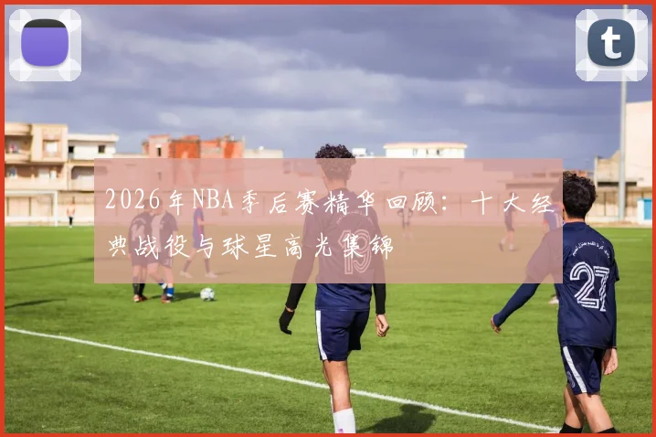 2026年NBA季后赛精华回顾：十大经典战役与球星高光集锦