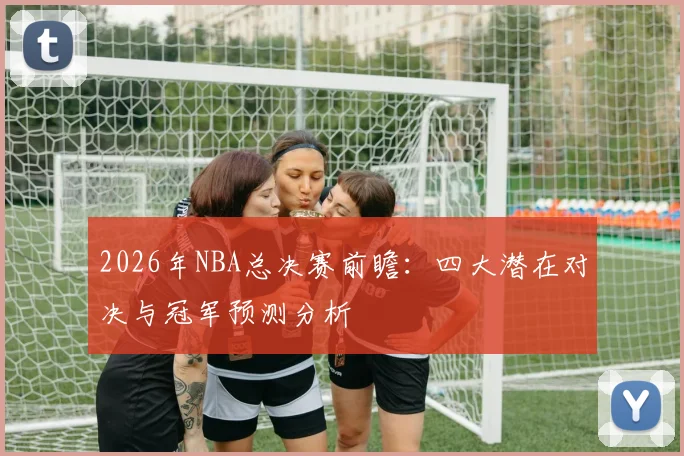 2026年NBA总决赛前瞻:四大潜在对决与冠军预测分析